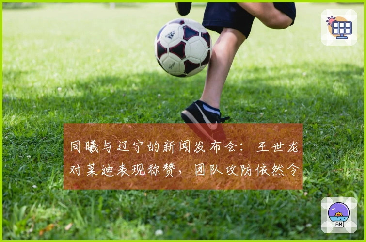 同曦与辽宁的新闻发布会：王世龙对莱迪表现称赞，团队攻防依然令他满意！