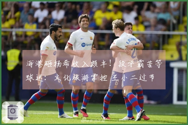 海港砸杨希收入颇丰！段学霸苦等球迷：文化旅游掌控 王小二过节