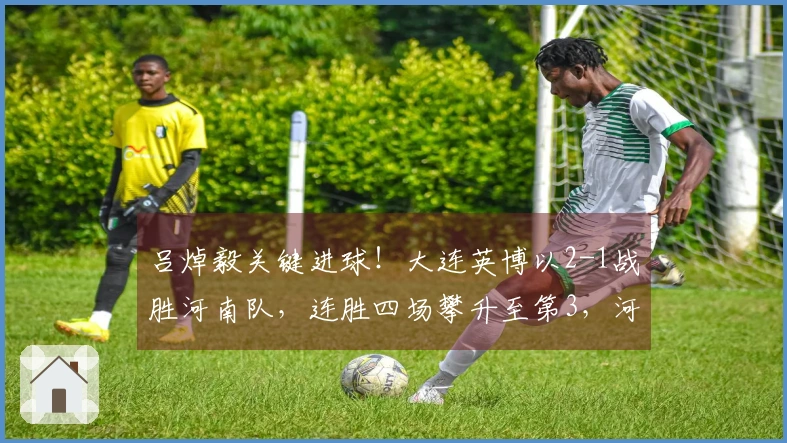 吕焯毅关键进球！大连英博以2-1战胜河南队，连胜四场攀升至第3，河南队连续四轮未尝胜绩