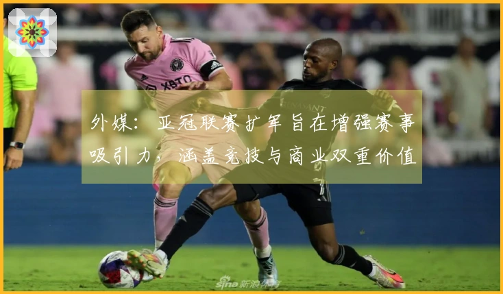 外媒：亚冠联赛扩军旨在增强赛事吸引力，涵盖竞技与商业双重价值