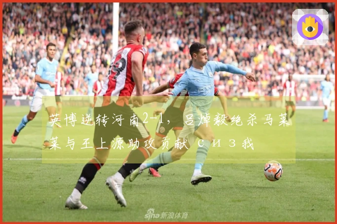 英博逆转河南2-1，吕焯毅绝杀马莱莱与王上源助攻贡献 сиз我