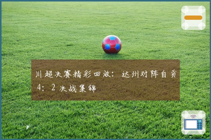 川超决赛精彩回放：达州对阵自贡 4：2 决战集锦