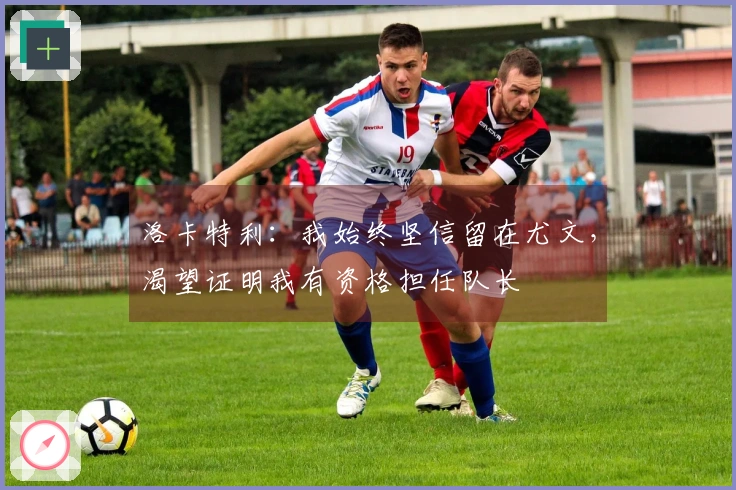洛卡特利：我始终坚信留在尤文，渴望证明我有资格担任队长