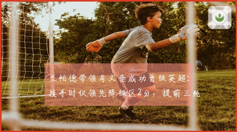 兰帕德带领考文垂成功晋级英超：接手时仅领先降级区2分，提前三轮锁定升级资格