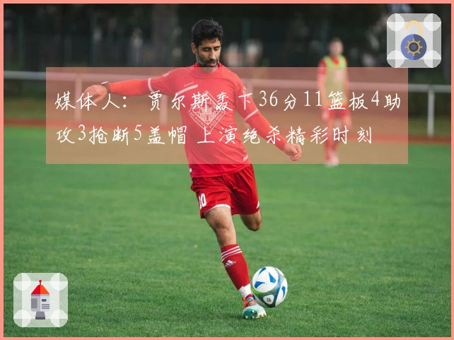 媒体人：贾尔斯轰下36分11篮板4助攻3抢断5盖帽 上演绝杀精彩时刻