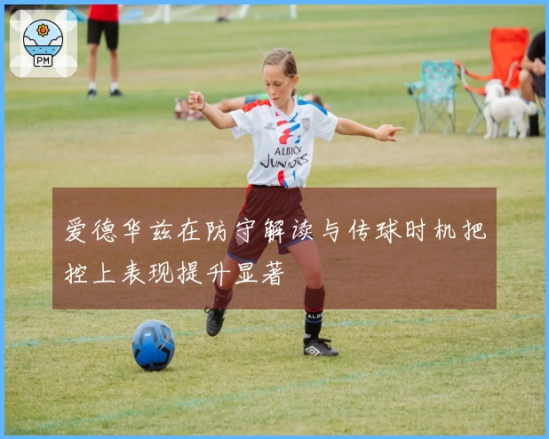 爱德华兹在防守解读与传球时机把控上表现提升显著