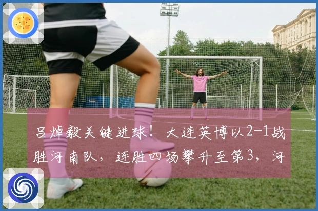 吕焯毅关键进球！大连英博以2-1战胜河南队，连胜四场攀升至第3，河南队连续四轮未尝胜绩