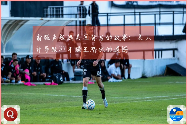 俞强声叛逃美国背后的故事:美人计导致37年谍王潜伏的遗憾