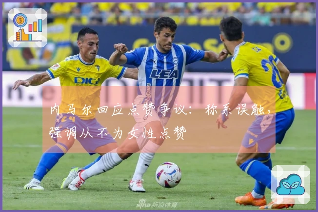 内马尔回应点赞争议：称系误触，强调从不为女性点赞