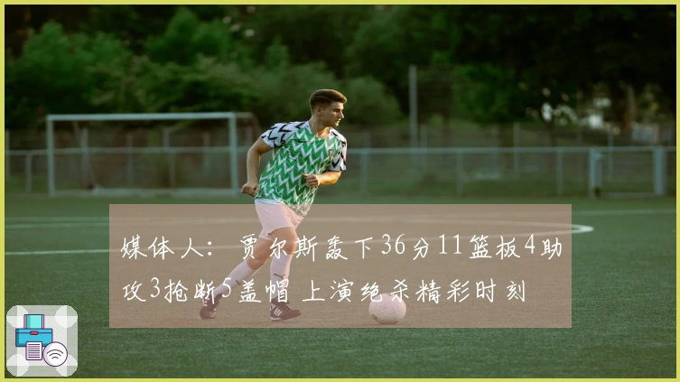 媒体人：贾尔斯轰下36分11篮板4助攻3抢断5盖帽 上演绝杀精彩时刻