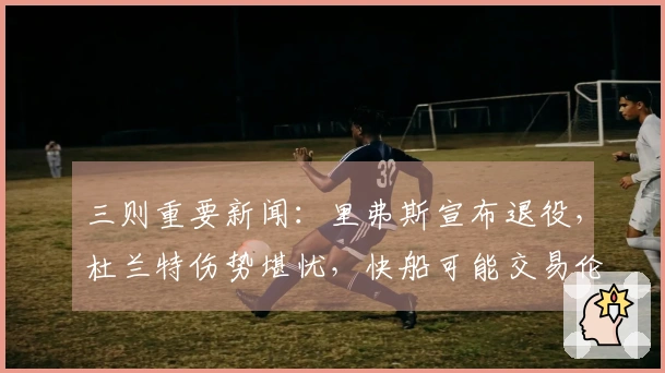 三则重要新闻：里弗斯宣布退役，杜兰特伤势堪忧，快船可能交易伦纳德