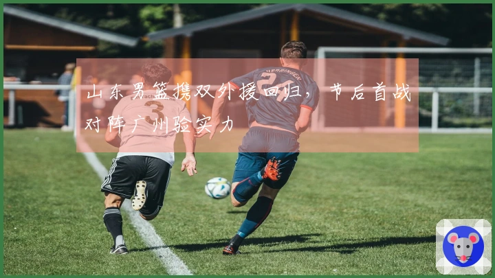山东男篮携双外援回归，节后首战对阵广州验实力