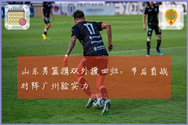 山东男篮携双外援回归，节后首战对阵广州验实力