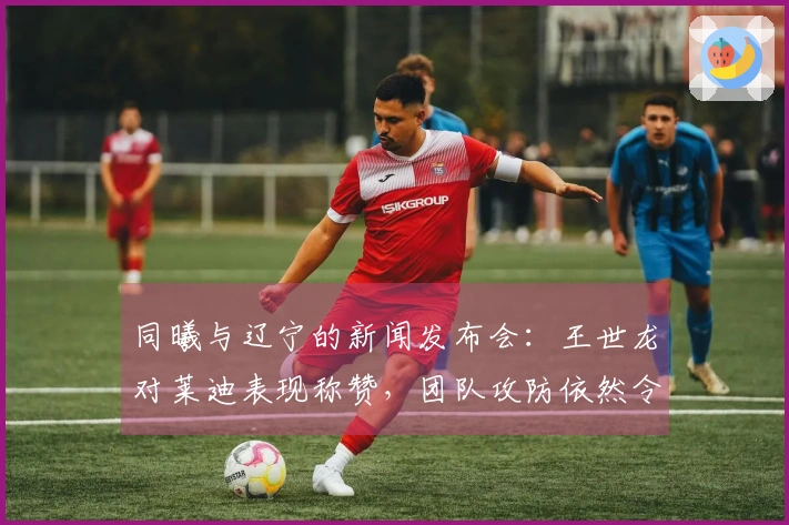 同曦与辽宁的新闻发布会：王世龙对莱迪表现称赞，团队攻防依然令他满意！