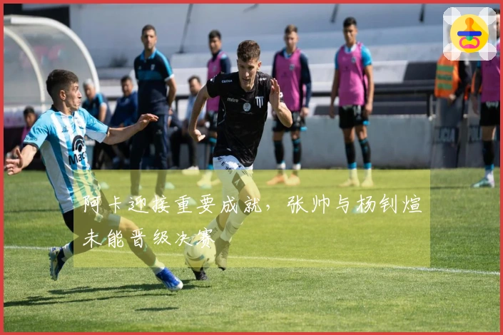 阿卡迎接重要成就，张帅与杨钊煊未能晋级决赛