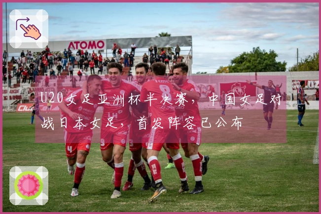 U20女足亚洲杯半决赛，中国女足对战日本女足，首发阵容已公布