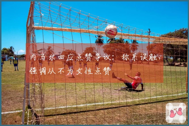 内马尔回应点赞争议：称系误触，强调从不为女性点赞