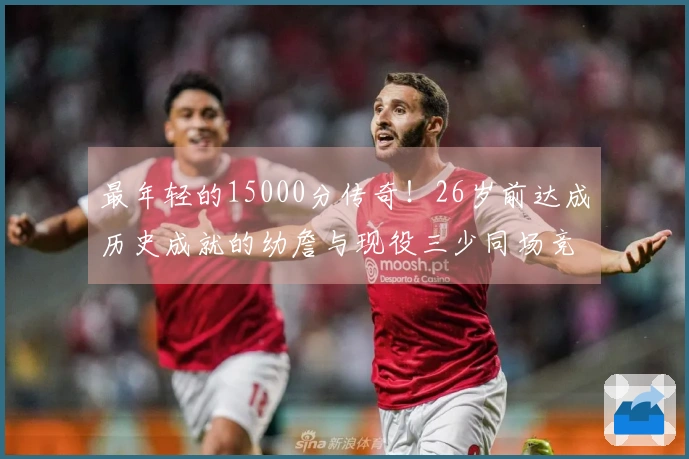 最年轻的15000分传奇！26岁前达成历史成就的幼詹与现役三少同场竞技