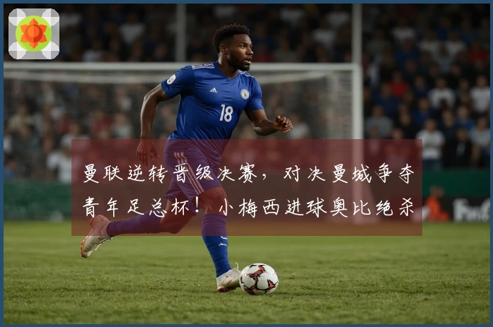 曼联逆转晋级决赛，对决曼城争夺青年足总杯！小梅西进球奥比绝杀