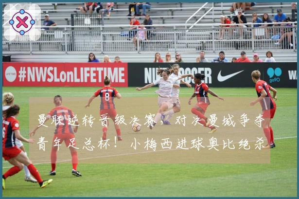 曼联逆转晋级决赛，对决曼城争夺青年足总杯！小梅西进球奥比绝杀