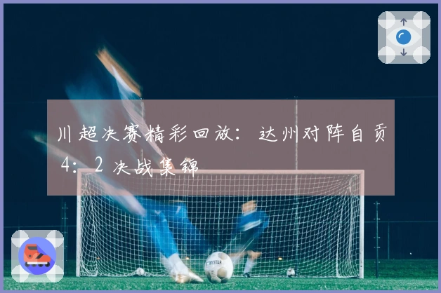 川超决赛精彩回放：达州对阵自贡 4：2 决战集锦