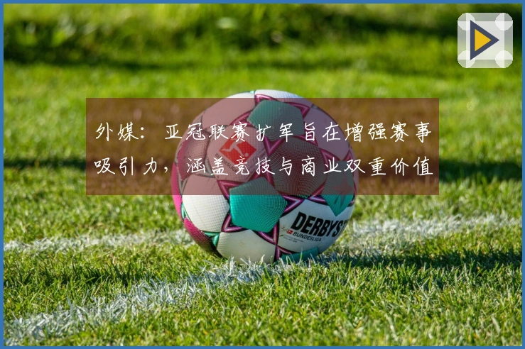 外媒：亚冠联赛扩军旨在增强赛事吸引力，涵盖竞技与商业双重价值