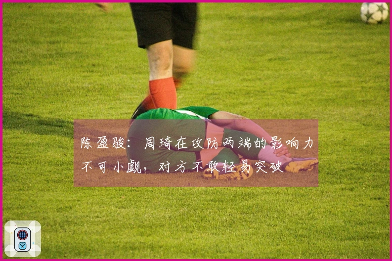 陈盈骏：周琦在攻防两端的影响力不可小觑，对方不敢轻易突破